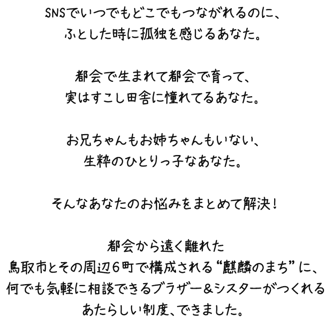 SNSでいつでもどこでもつながれるのに、ふとした時に孤独を感じるあなた。都会で生まれて都会で育って、実はすこし田舎に憧れてるあなた。お兄ちゃんもお姉ちゃんもいない、生粋のひとりっ子なあなた。そんなあなたのお悩みをまとめて解決！都会から遠く離れた鳥取市とその周辺６町で構成される"麒麟のまち"に、何でも気軽に相談できるブラザー＆シスターがつくれるあたらしい制度、できました。