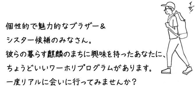 個性的で魅力的なブラザー＆シスター候補のみなさん。彼らの暮らす麒麟のまちに興味を持ったあなたに、ちょうどいいワーホリプログラムがあります。一度リアルに会いに行ってみませんか？