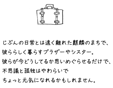 じぶんの日常とは遠く離れた鳥取で、彼ららしく暮らすブラザーやシスター。彼らが今どうしてるか思いめぐらせるだけで、不思議と孤独はやわらいで ちょっと元気になれるかもしれません。