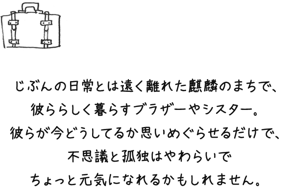 じぶんの日常とは遠く離れた鳥取で、彼ららしく暮らすブラザーやシスター。彼らが今どうしてるか思いめぐらせるだけで、不思議と孤独はやわらいで ちょっと元気になれるかもしれません。