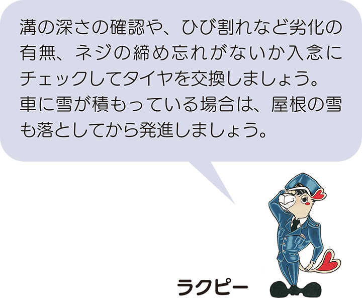 溝の深さの確認や、ひび割れなど劣化の有無、ネジの締め忘れがないか入念にチェックしてタイヤを交換しましょう。 車に雪が積もっている場合は、屋根の雪も落としてから発進しましょう。　ラクピーより