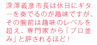 深沢義彦市長は休日にギターを奏でるのが趣味ですが、その腕前は趣味のレベルを超え、専門家から「プロ並み」と評されるほど！