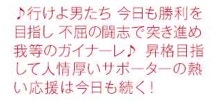 ♪行けよ男たち 今日も勝利を目指し 不屈の闘志で突き進め 我等のガイナーレ♪ 昇格目指して人情厚いサポーターの熱い応援は今日も続く！
