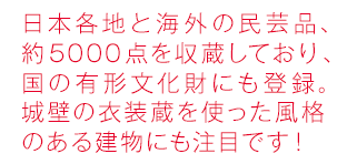 日本各地と海外の民芸品、約6000点の展示品があり、国の有形文化財にも登録。城壁の衣装蔵を使った風格のある建物にも注目です！