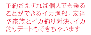 予約さえすれば個人でも乗ることができるイカ漁船。友達や家族とイカ釣り対決、イカ釣りデートもできちゃいます！