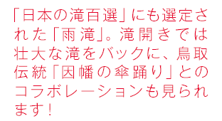「日本の滝百選」にも選定された「雨滝」。滝開きでは壮大な滝をバックに、鳥取伝統「傘踊り」とのコラボレーションも見られます！
