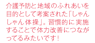 介護予防と地域のふれあいを目的として考案された「しゃんしゃん体操」。習慣的に実施することで体力改善につながってるみたいです！