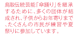 鳥取伝統芸能「傘踊り」を継承するために、多くの団体が結成され、子供からお年寄りまで、たくさんの 市民が練習や夏祭りに参加しています。