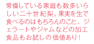 常備している家庭も数多いらしい二十世紀梨。果実を生で食べるのはもちろんのこと、ジェラートやジャムなどの加工食品もお試しの価値あり！