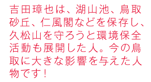 吉田璋也は、湖山池、鳥取砂丘、仁風閣などを保存し、久松山を守ろうと環境保全活動も展開した人。今の鳥取に大きな影響を与えた人物です！