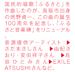国民的唱歌「ふるさと」を作曲したのが、鳥取市出身の岡野貞一。この曲の誕生100周年を記念し、「ふるさと音楽碑」をリニューアル。
音源提供アーティスト：▶さだまさしさん　▶由紀さおり・安田祥子さん　▶島谷ひとみさん▶EXILE ATSUSHIさんなど。