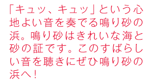 「キュッ、キュッ」という心地よい音を奏でる鳴り砂の浜。鳴り砂はきれいな海と砂の証です。このすばらしい音を聴きにぜひ鳴り砂の浜へ！