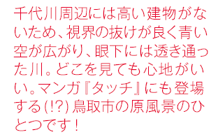 千代川周辺には高い建物がないため、視界の抜けが良く青い空が広がり、眼下には透き通った川。どこを見ても心地がいい。マンガ『タッチ』にも登場する(!?)鳥取市の原風景のひとつです！