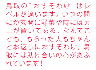 鳥取の”おすそわけ”はレベルが違います。いつの間にか玄関に野菜や時にはカニが置いてある、なんてことも。もらった人もちゃんとお返しにおすそわけ。鳥取には助け合いの心があふれています！