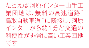 たとえば河原インター山手工業団地は、無料の高速道路“鳥取自動車道”に隣接し、河原インターから約1分と交通の利便性が非常に高い工業団地です！