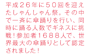 平成26年に50回を迎えたしゃんしゃん祭り。その中で一斉に傘踊りを行い、同時に踊る人数でギネスに挑戦！参加者１６８８人で、世界最大の傘踊りとして認定されました！