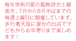 毎年恒例の夏の風物詩が土曜夜市。7月から8月半ばまでの毎週土曜日に開催しています。歩行者天国に屋台の出店で子どもからお年寄りまで楽しめます！