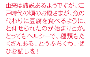 由来は諸説あるようですが、江戸時代の頃のお殿さまが、魚の代わりに豆腐を食べるように、と仰せられたのが始まりとか。とってもヘルシーで、種類もたくさんある、とうふちくわ、ぜひお試しを！