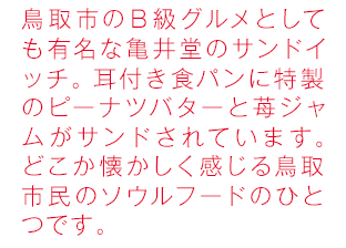 鳥取市のB級グルメとしても有名な亀井堂のサンドイッチ。耳付き食パンに特製のピーナツバターと苺ジャムがサンドされています。どこか懐かしく感じる鳥取市民のソウルフードのひとつです。