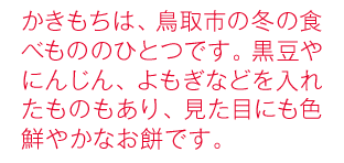 かきもちは、鳥取市の冬の食べもののひとつです。黒豆やにんじん、よもぎなどを入れたものもあり、見た目にも色鮮やかなお餅です。