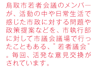 鳥取市若者会議のメンバーが、活動の中や日常生活で感じた市政に対する問題や政策提案などを、市執行部に対して市議会議場で行う、”若者議会”。毎回、活発な意見交換がされています。
