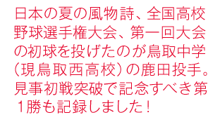 日本の夏の風物詩、全国高校野球選手権大会、第一回大会の初球を投げたのが鳥取中学（現鳥取西高校）の鹿田投手。見事初戦突破で記念すべき第１勝も記録しました！