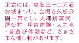 正式には、鳥取三十二万石お城まつり。会場を袋川桜土手一帯とし、時代行列・火縄銃演武・江戸屋台村・甲冑体験・凧作り体験・足湯・人力車・紙芝居劇場・弓体験など、さまざまな催し物があります。