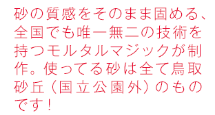 ウエットな感じをさせずに砂を固める、全国でも唯一無二の技術を持つモルタルマジックが制作。使ってる砂は全て鳥取砂丘（国立公園外）のものです！