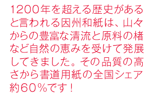 1200年を超える歴史があると言われる因州和紙は、山々からの豊富な清流と原料の楮など自然の恵みを受けて発展してきました。その品質の高さから書道用紙の全国シェア約６０％です！