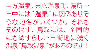 吉方温泉、末広温泉町、湯所…市中には“温泉”に関係ありそうな地名がいくつか。それもそのはず、鳥取には、全国的にもめずらしい市街地に湧く温泉“鳥取温泉”があるのです！
