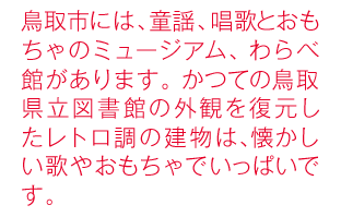 鳥取市には、童謡、唱歌とおもちゃのミュージアム、わらべ館があります。かつての鳥取県立図書館の外観を復元したレトロ調の建物は、懐かしい歌やおもちゃでいっぱいです。
