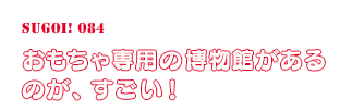 おもちゃ専用の博物館があるのが、すごい！