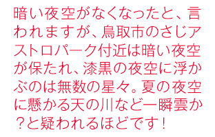 暗い夜空がなくなったと、言われますが、鳥取市のさじアストロパーク付近は暗い夜空が保たれ、漆黒の夜空に浮かぶのは無数の星々。夏の夜空に懸かる天の川など一瞬雲か？と疑われるほどです！