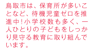 鳥取市は、保育所が多いので待機児童はゼロ！小学校数も多く、一人ひとりの子どもをしっかり見守る教育に取り組んでいます。