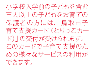 小学校入学前の子どもを含む三人以上の子どもをお育ての保護者の方には、 「鳥取市子育て支援カード（とりっこカード）」の交付が受けられます。このカードで子育て支援のための様々なサービスの利用ができます。