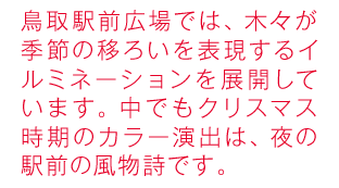 鳥取駅前広場では、木々が季節ごとに彩られるイルミネーションを展開しています。クリスマス時期にはサンタやトナカイが登場したり。夜の駅前の風物詩です。