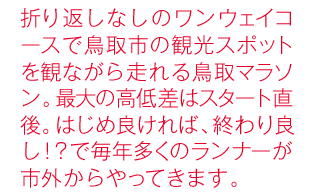 折り返しなしのワンウェイコースで鳥取市の観光スポットを観ながら走れる鳥取マラソン。最大の高低差はスタート直後。はじめ良ければ、終わり良し！？で毎年多くのランナーが市外からやってきます。