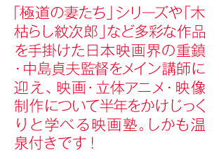 「極道の妻たち」シリーズや「木枯らし紋次郎」など多彩な作品を手掛けた日本映画界の重鎮・中島貞夫監督をメイン講師に迎え、映画・立体アニメ・映像制作について半年をかけじっくりと学べる映画塾。しかも温泉付きです！