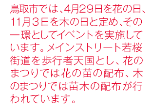 鳥取市では、4月29日を花の日、11月3日を木の日と定め、その一環としてイベントを実施しています。メインストリート若桜街道を歩行者天国とし、花のまつりでは花の苗の配布、木のまつりでは苗木の配布が行われています。