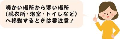 暖かい場所から寒い場所（脱衣所・浴室・トイレなど）へ移動するときは要注意！