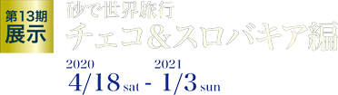 第13期展示 砂で世界旅行 チェコ＆スロバキア編 2020/4/18 sat - 2021/1/3 sun