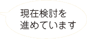 現在検討を進めています