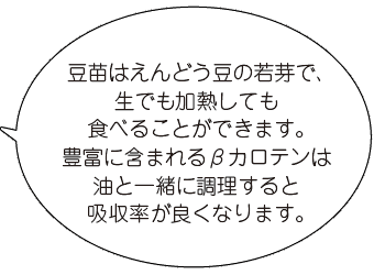 豆苗はえんどう豆の若芽で、生でも加熱しても食べることができます。豊富に含まれるβカロテンは油と一緒に調理すると吸収率が良くなります。