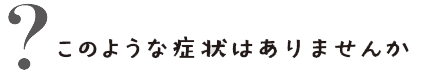 このような症状はありませんか