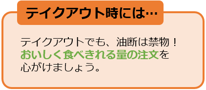 テイクアウト時には・・・テイクアウトでも、油断は禁物！おいしく食べきれる量の注文を心がけましょう。